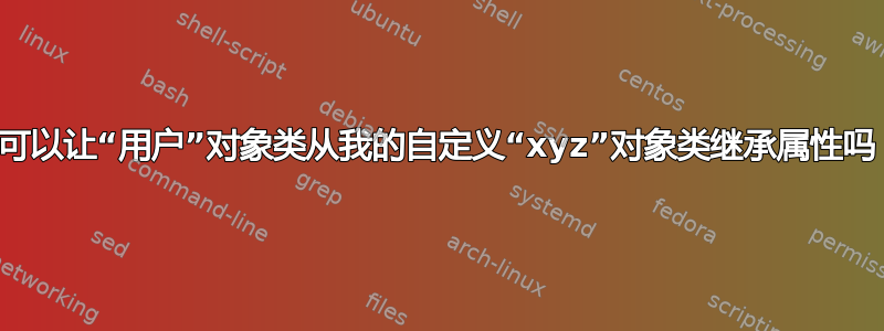 我可以让“用户”对象类从我的自定义“xyz”对象类继承属性吗？