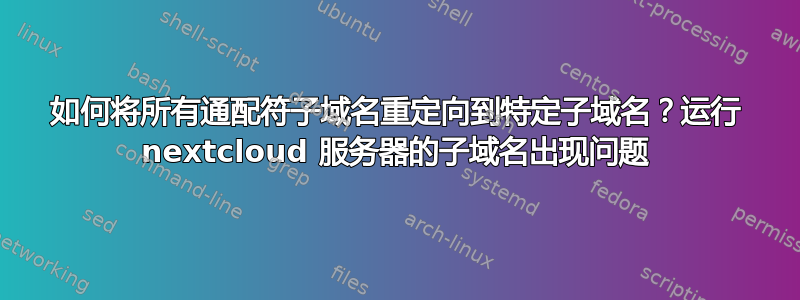 如何将所有通配符子域名重定向到特定子域名？运行 nextcloud 服务器的子域名出现问题