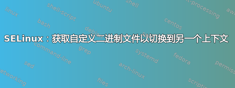 SELinux：获取自定义二进制文件以切换到另一个上下文