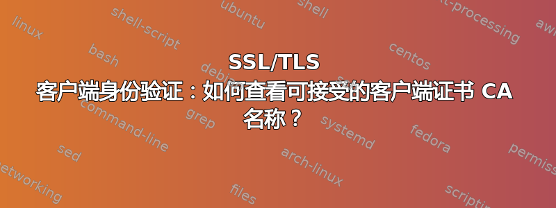 SSL/TLS 客户端身份验证：如何查看可接受的客户端证书 CA 名称？