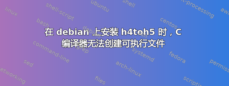 在 debian 上安装 h4toh5 时，C 编译器无法创建可执行文件