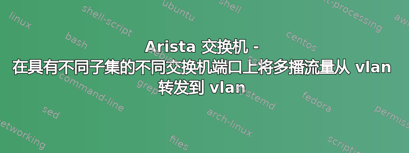 Arista 交换机 - 在具有不同子集的不同交换机端口上将多播流量从 vlan 转发到 vlan