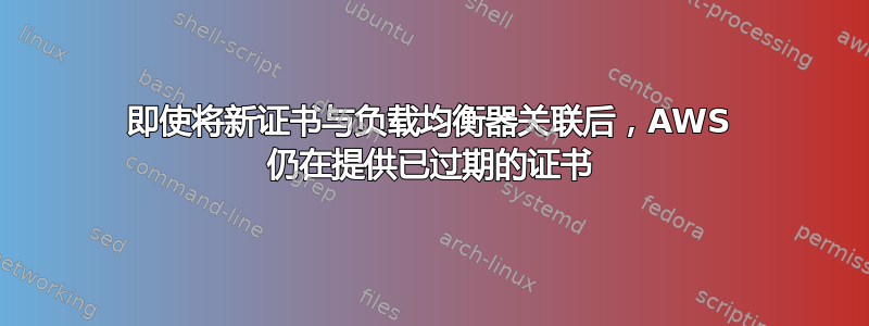 即使将新证书与负载均衡器关联后，AWS 仍在提供已过期的证书