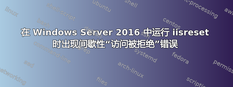 在 Windows Server 2016 中运行 iisreset 时出现间歇性“访问被拒绝”错误