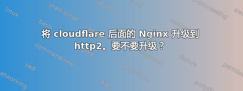 将 cloudflare 后面的 Nginx 升级到 http2。要不要升级？