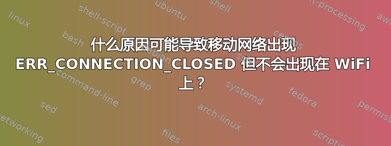 什么原因可能导致移动网络出现 ERR_CONNECTION_CLOSED 但不会出现在 WiFi 上？