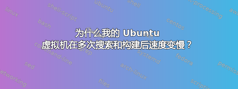 为什么我的 Ubuntu 虚拟机在多次搜索和构建后速度变慢？