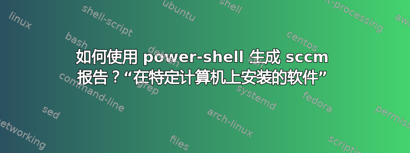 如何使用 power-shell 生成 sccm 报告？“在特定计算机上安装的软件”