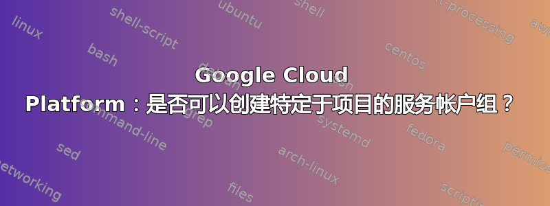 Google Cloud Platform：是否可以创建特定于项目的服务帐户组？