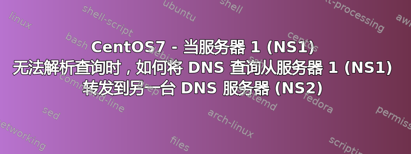 CentOS7 - 当服务器 1 (NS1) 无法解析查询时，如何将 DNS 查询从服务器 1 (NS1) 转发到另一台 DNS 服务器 (NS2)