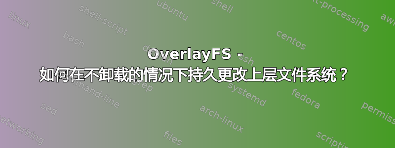 OverlayFS - 如何在不卸载的情况下持久更改上层文件系统？