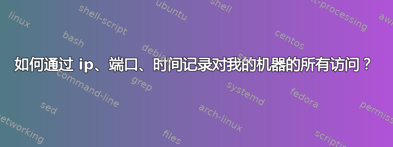 如何通过 ip、端口、时间记录对我的机器的所有访问？