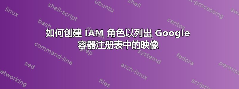 如何创建 IAM 角色以列出 Google 容器注册表中的映像