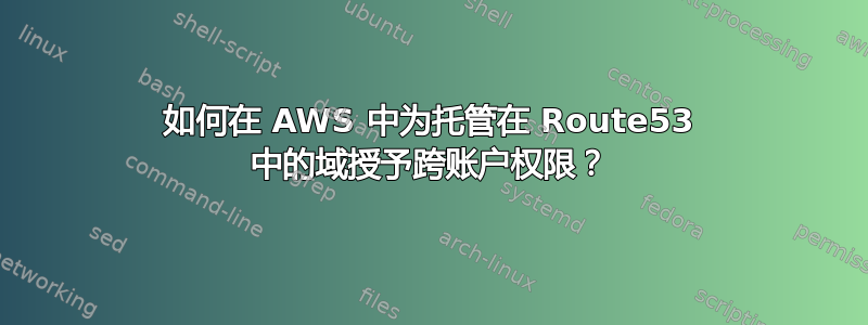 如何在 AWS 中为托管在 Route53 中的域授予跨账户权限？