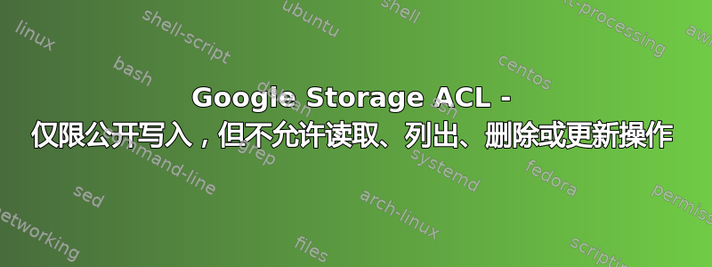 Google Storage ACL - 仅限公开写入，但不允许读取、列出、删除或更新操作