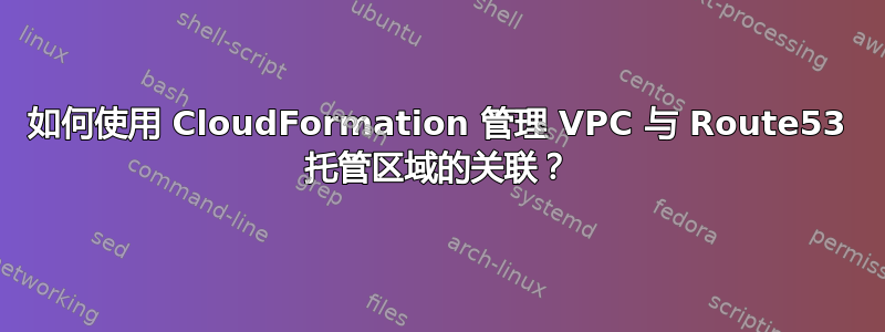 如何使用 CloudFormation 管理 VPC 与 Route53 托管区域的关联？