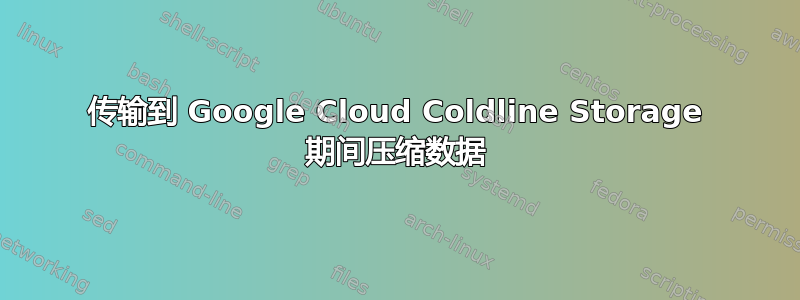 传输到 Google Cloud Coldline Storage 期间压缩数据