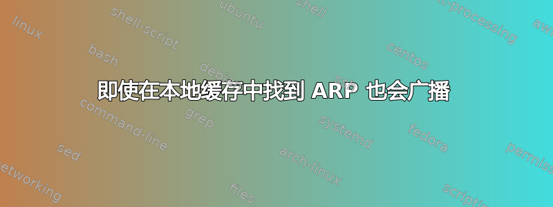 即使在本地缓存中找到 ARP 也会广播