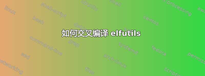 如何交叉编译 elfutils