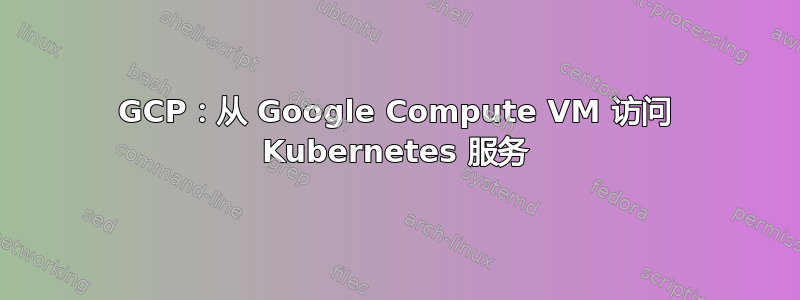 GCP：从 Google Compute VM 访问 Kubernetes 服务