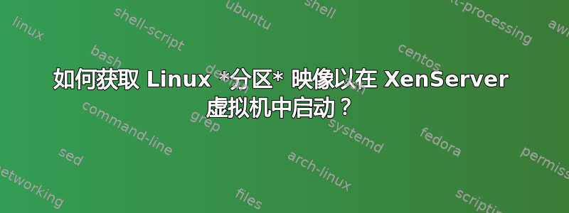 如何获取 Linux *分区* 映像以在 XenServer 虚拟机中启动？