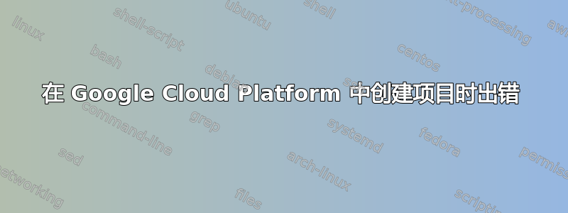 在 Google Cloud Platform 中创建项目时出错