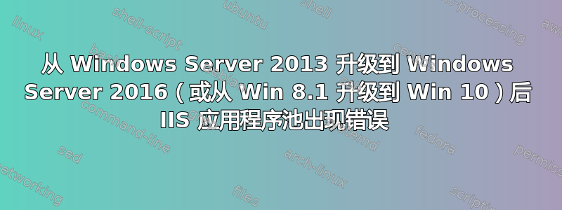 从 Windows Server 2013 升级到 Windows Server 2016（或从 Win 8.1 升级到 Win 10）后 IIS 应用程序池出现错误 