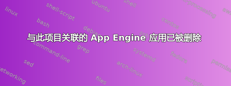 与此项目关联的 App Engine 应用已被删除