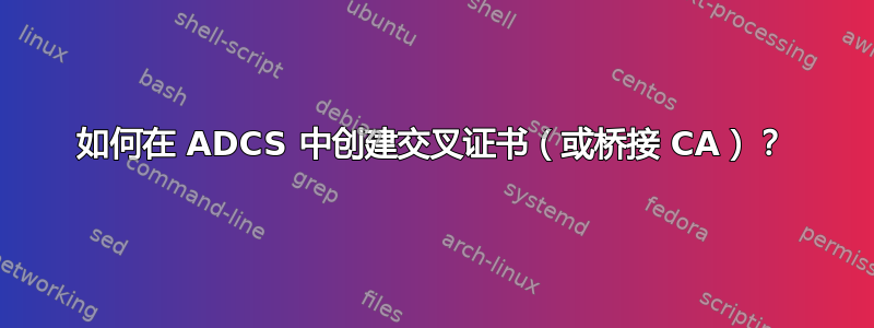 如何在 ADCS 中创建交叉证书（或桥接 CA）？