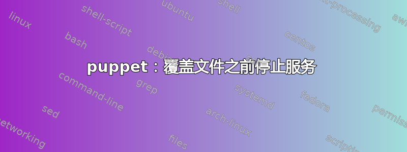 puppet：覆盖文件之前停止服务