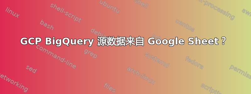 GCP BigQuery 源数据来自 Google Sheet？