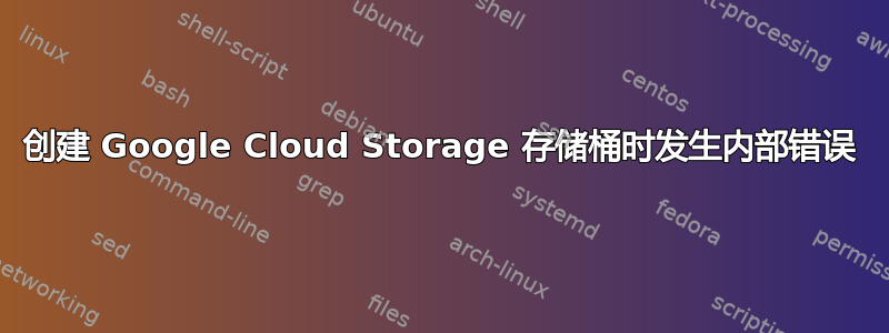 创建 Google Cloud Storage 存储桶时发生内部错误