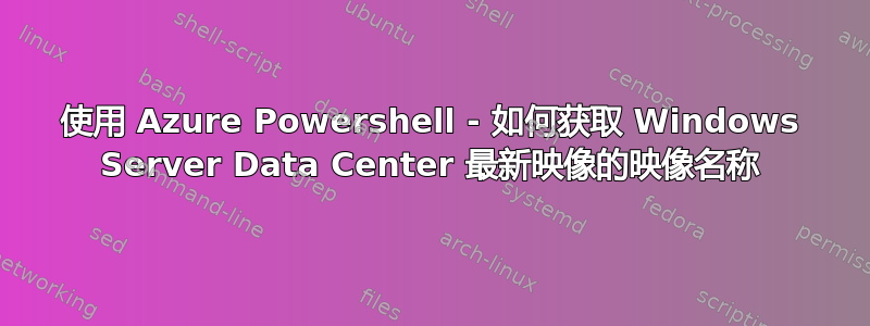 使用 Azure Powershell - 如何获取 Windows Server Data Center 最新映像的映像名称