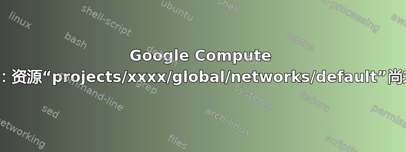 Google Compute Engine：资源“projects/xxxx/global/networks/default”尚未准备好