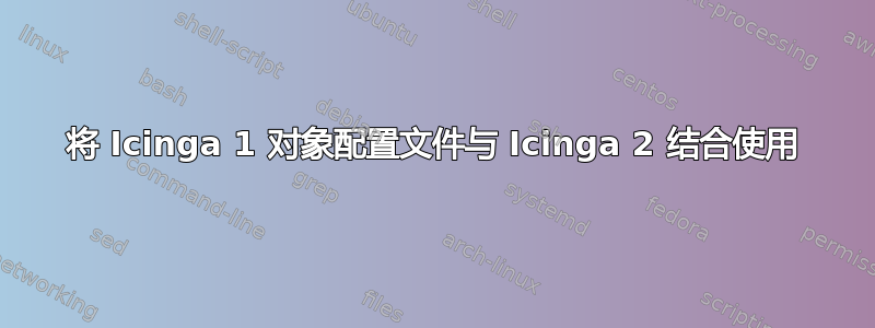 将 Icinga 1 对象配置文件与 Icinga 2 结合使用