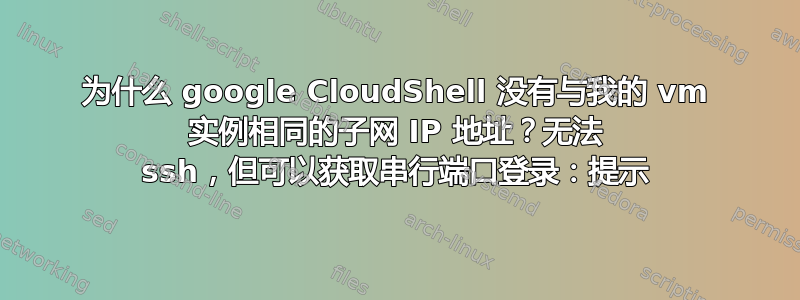 为什么 google CloudShell 没有与我的 vm 实例相同的子网 IP 地址？无法 ssh，但可以获取串行端口登录：提示