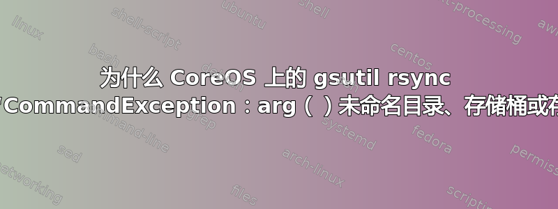 为什么 CoreOS 上的 gsutil rsync 会失败并出现“CommandException：arg（）未命名目录、存储桶或存储桶子目录”