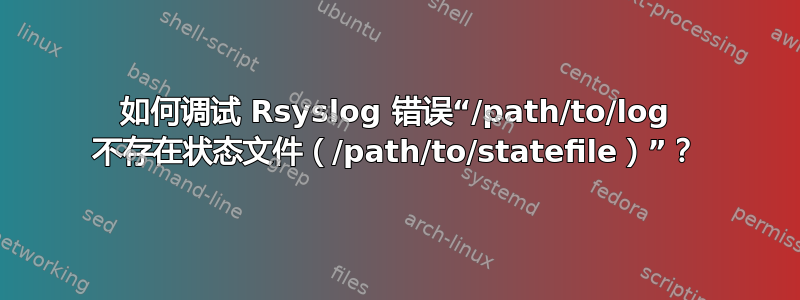 如何调试 Rsyslog 错误“/path/to/log 不存在状态文件（/path/to/statefile）”？