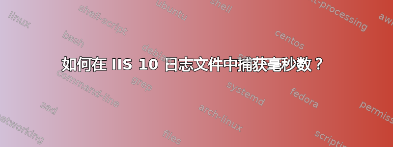 如何在 IIS 10 日志文件中捕获毫秒数？