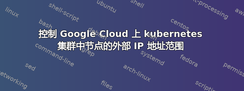 控制 Google Cloud 上 kubernetes 集群中节点的外部 IP 地址范围