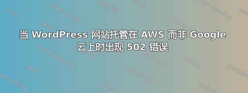 当 WordPress 网站托管在 AWS 而非 Google 云上时出现 502 错误