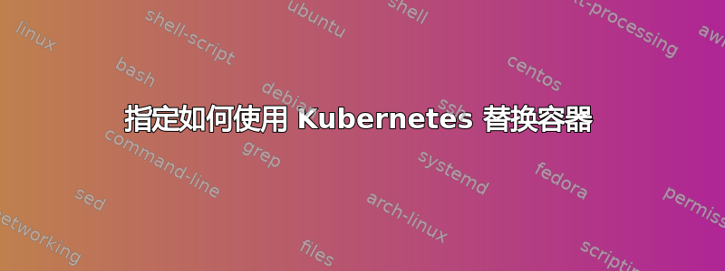 指定如何使用 Kubernetes 替换容器