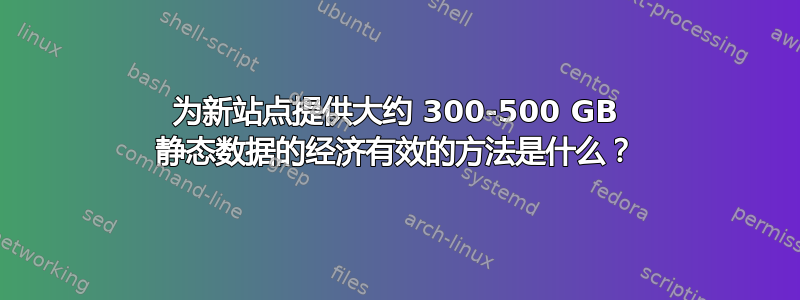 为新站点提供大约 300-500 GB 静态数据的经济有效的方法是什么？