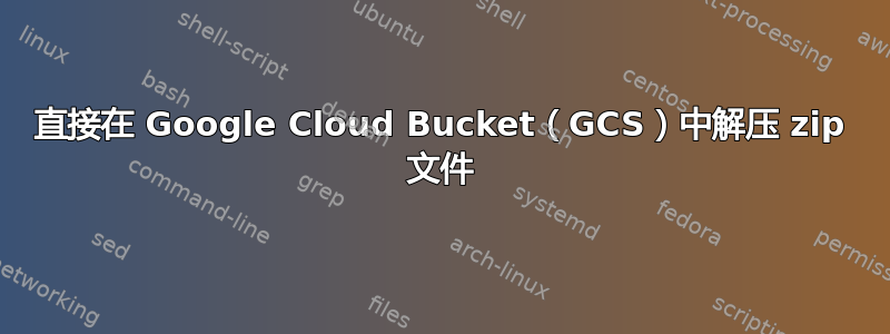 直接在 Google Cloud Bucket（GCS）中解压 zip 文件