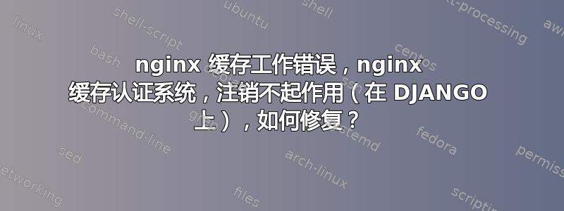 nginx 缓存工作错误，nginx 缓存认证系统，注销不起作用（在 DJANGO 上），如何修复？