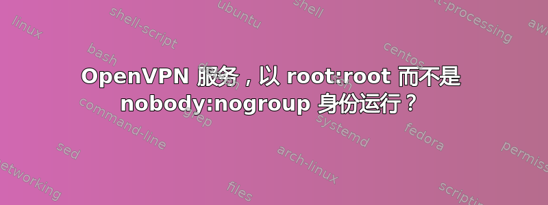 OpenVPN 服务，以 root:root 而不是 nobody:nogroup 身份运行？