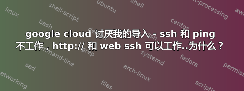 google cloud 讨厌我的导入 - ssh 和 ping 不工作，http:// 和 web ssh 可以工作..为什么？