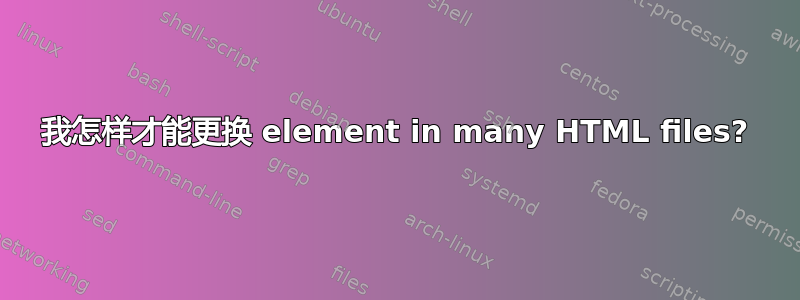 我怎样才能更换 element in many HTML files?