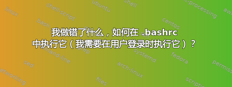 我做错了什么，如何在 .bashrc 中执行它（我需要在用户登录时执行它）？