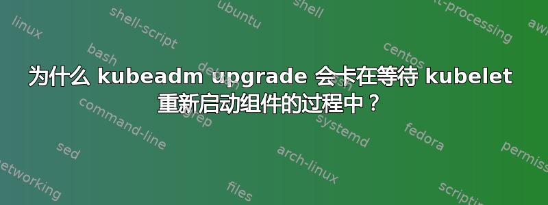 为什么 kubeadm upgrade 会卡在等待 kubelet 重新启动组件的过程中？